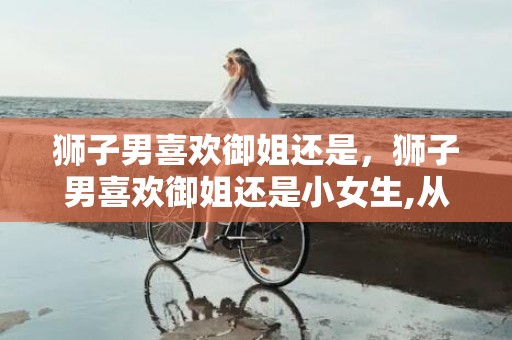 狮子男喜欢御姐还是，狮子男喜欢御姐还是小女生,从这两点分析