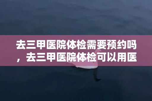 去三甲医院体检需要预约吗，去三甲医院体检可以用医保卡吗