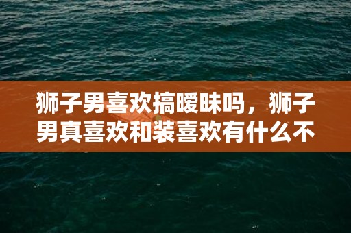 狮子男喜欢搞暧昧吗，狮子男真喜欢和装喜欢有什么不同