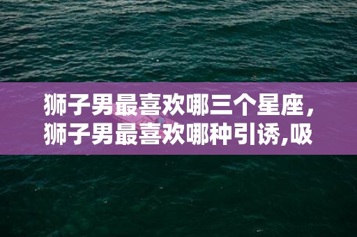 狮子男最喜欢哪三个星座，狮子男最喜欢哪种引诱,吸引狮子男的绝招