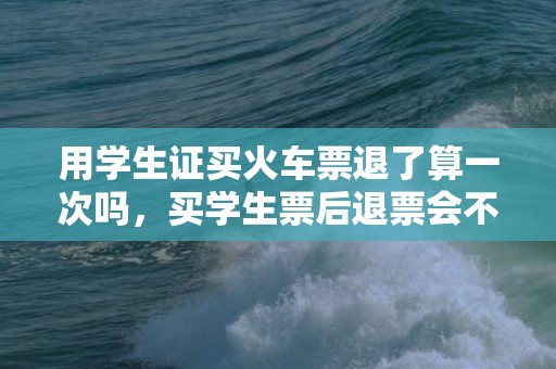 用学生证买火车票退了算一次吗，买学生票后退票会不会浪费次数