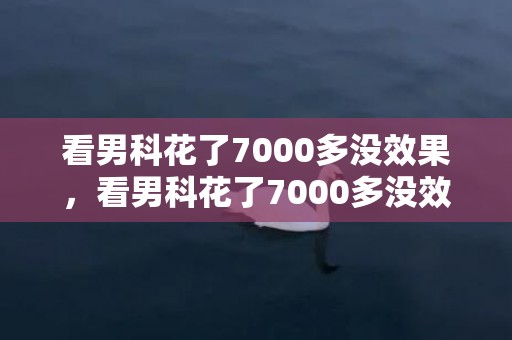 看男科花了7000多没效果，看男科花了7000多没效果怎么办