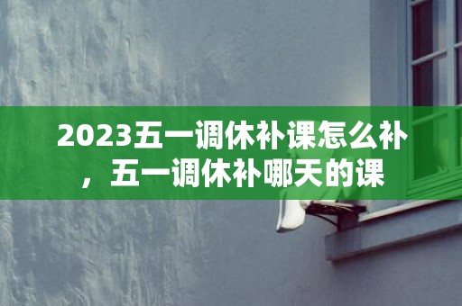 2023五一调休补课怎么补，五一调休补哪天的课