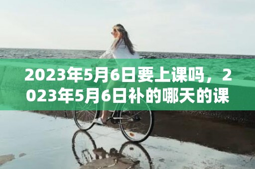 2023年5月6日要上课吗，2023年5月6日补的哪天的课