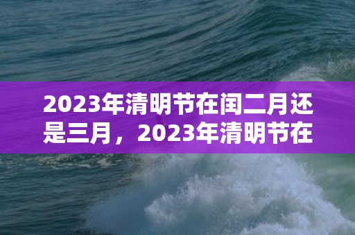 2023年清明节在闰二月还是三月，2023年清明节在农历几月