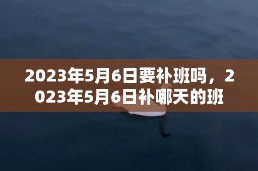 2023年5月6日要补班吗，2023年5月6日补哪天的班