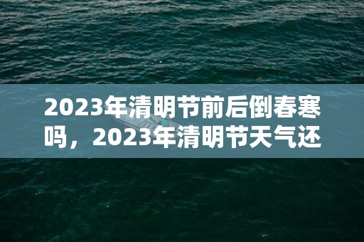 2023年清明节前后倒春寒吗，2023年清明节天气还冷吗