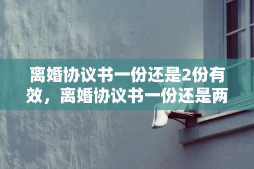 离婚协议书一份还是2份有效，离婚协议书一份还是两份好呢，离婚协议书怎么写对女方好