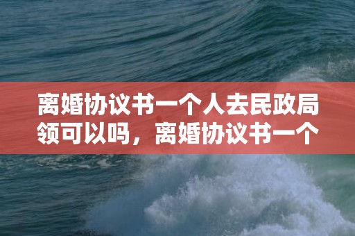 离婚协议书一个人去民政局领可以吗，离婚协议书一个人咋拿出来呢？最简洁离婚协议书