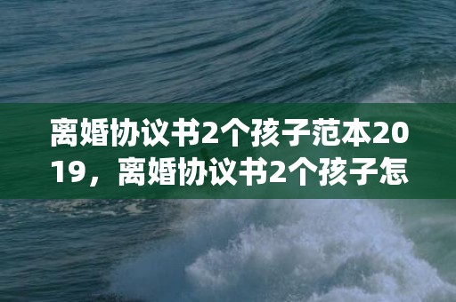 离婚协议书2个孩子范本2019，离婚协议书2个孩子怎么写才有效(没有离婚协议书可以离婚吗)