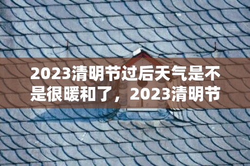 2023清明节过后天气是不是很暖和了，2023清明节气温大概多少度