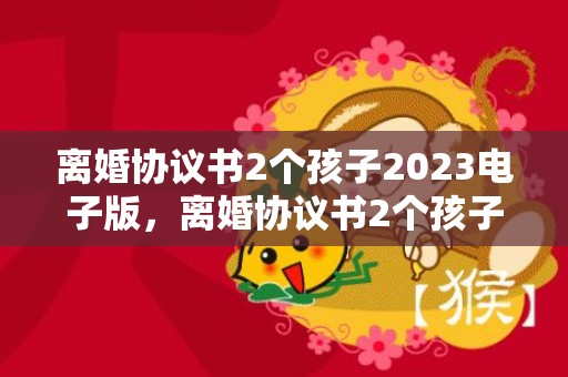 离婚协议书2个孩子2023电子版，离婚协议书2个孩子怎么写好一点？离婚协议书在哪里拿