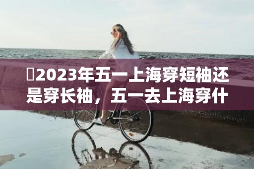 ​2023年五一上海穿短袖还是穿长袖，五一去上海穿什么合适