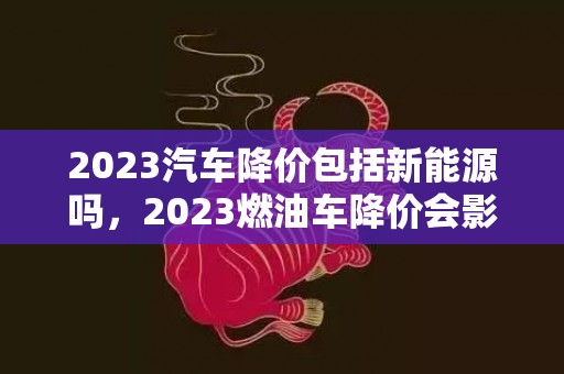 2023汽车降价包括新能源吗，2023燃油车降价会影响新能源销售吗