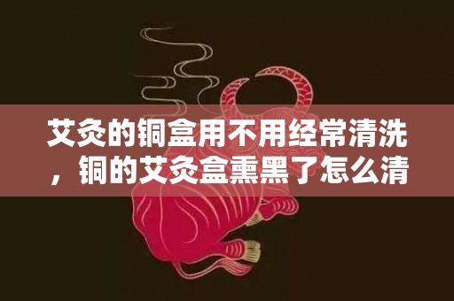 艾灸的铜盒用不用经常清洗，铜的艾灸盒熏黑了怎么清理