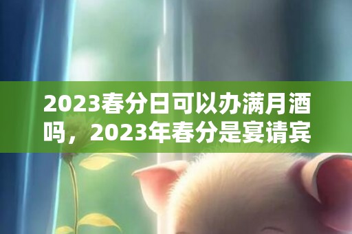 2023春分日可以办满月酒吗，2023年春分是宴请宾客好时机吗