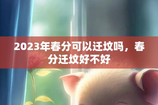 2023年春分可以迁坟吗，春分迁坟好不好