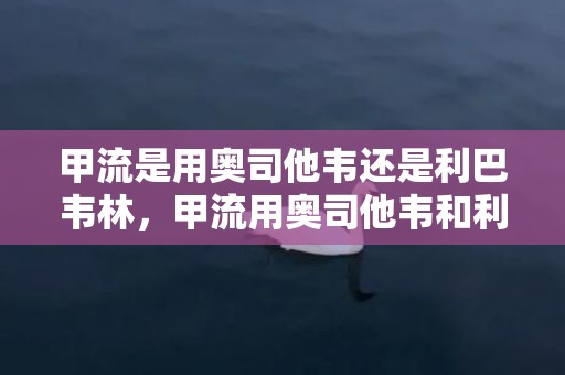 甲流是用奥司他韦还是利巴韦林，甲流用奥司他韦和利巴韦林哪个好