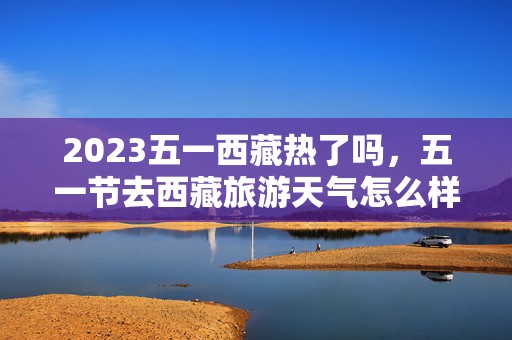 2023五一西藏热了吗，五一节去西藏旅游天气怎么样