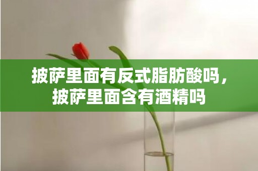 披萨里面有反式脂肪酸吗，披萨里面含有酒精吗