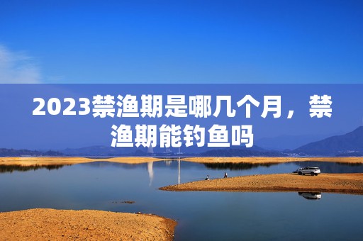 2023禁渔期是哪几个月，禁渔期能钓鱼吗