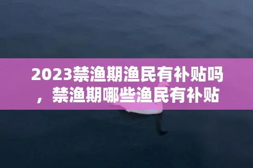 2023禁渔期渔民有补贴吗，禁渔期哪些渔民有补贴