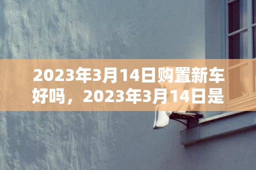 2023年3月14日购置新车好吗，2023年3月14日是不是新车上牌好日子吗