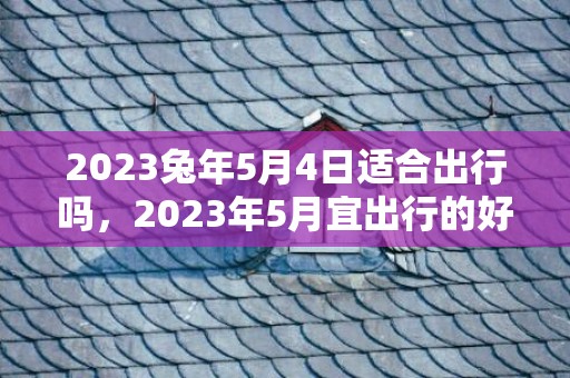 2023兔年5月4日适合出行吗，2023年5月宜出行的好日子有哪些