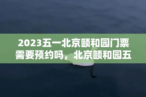 2023五一北京颐和园门票需要预约吗，北京颐和园五一限流吗