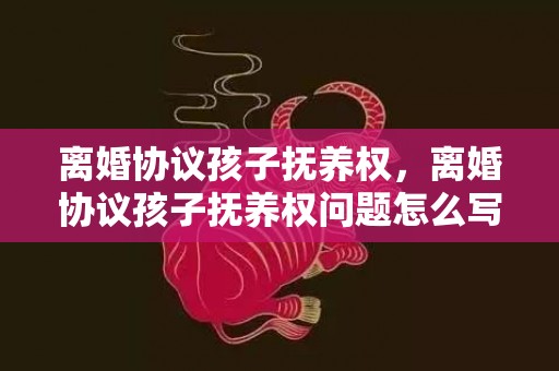 离婚协议孩子抚养权，离婚协议孩子抚养权问题怎么写，离婚协议书在哪里拿