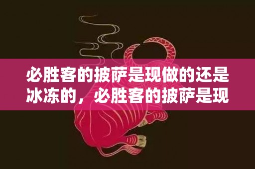 必胜客的披萨是现做的还是冰冻的，必胜客的披萨是现做现烤吗