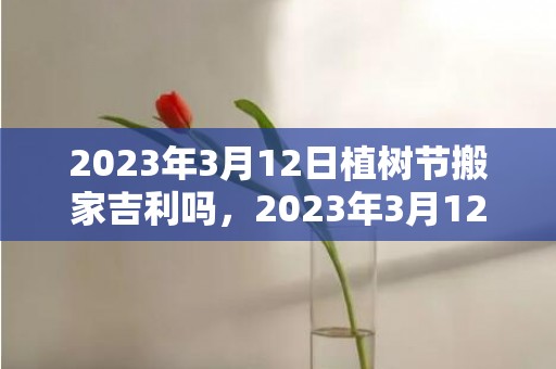 2023年3月12日植树节搬家吉利吗，2023年3月12日是不是乔迁最旺日子