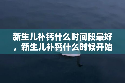 新生儿补钙什么时间段最好，新生儿补钙什么时候开始，新生儿补钙吃什么