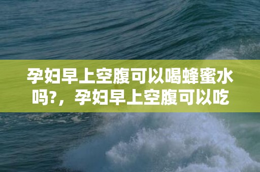 孕妇早上空腹可以喝蜂蜜水吗?，孕妇早上空腹可以吃橘子吗，什么时候吃橘子最好