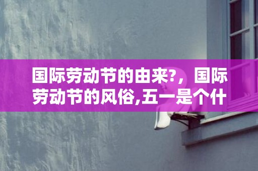 国际劳动节的由来?，国际劳动节的风俗,五一是个什么样的节日？