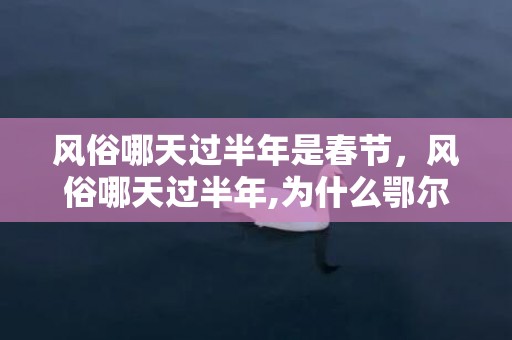 风俗哪天过半年是春节，风俗哪天过半年,为什么鄂尔多斯是正月初六过小年