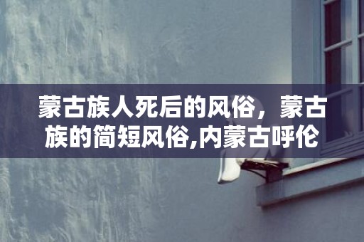 蒙古族人死后的风俗，蒙古族的简短风俗,内蒙古呼伦贝尔大草原的民族风俗？