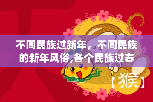 不同民族过新年，不同民族的新年风俗,各个民族过春节的习俗有哪些？(要简短，100到150字左右）