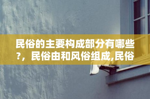 民俗的主要构成部分有哪些?，民俗由和风俗组成,民俗文化有哪些