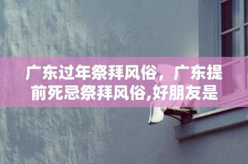 广东过年祭拜风俗，广东提前死忌祭拜风俗,好朋友是广东人，家中有人可能这几天就会去世，托我查查如何给刚死的人处理后事。谁知到广东风俗？跪求！