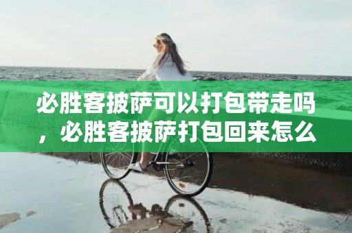 必胜客披萨可以打包带走吗，必胜客披萨打包回来怎么加热