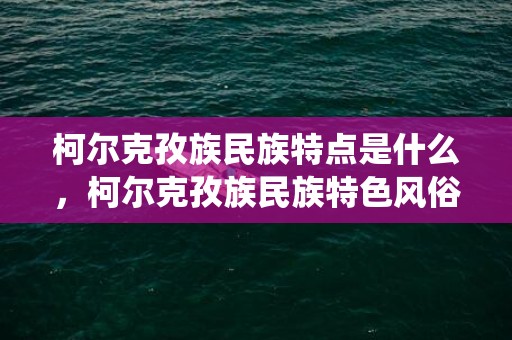 柯尔克孜族民族特点是什么，柯尔克孜族民族特色风俗,柯尔克孜族的主要传统节日有哪些