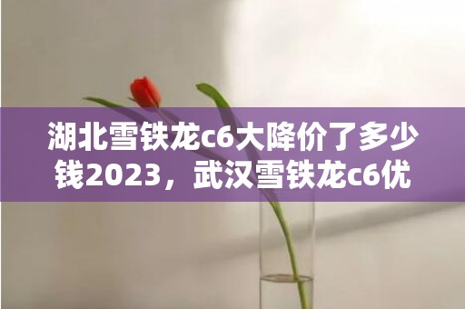 湖北雪铁龙c6大降价了多少钱2023，武汉雪铁龙c6优惠6万划算吗