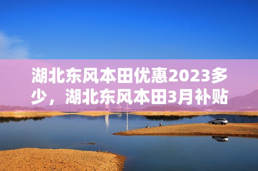 湖北东风本田优惠2023多少，湖北东风本田3月补贴政策