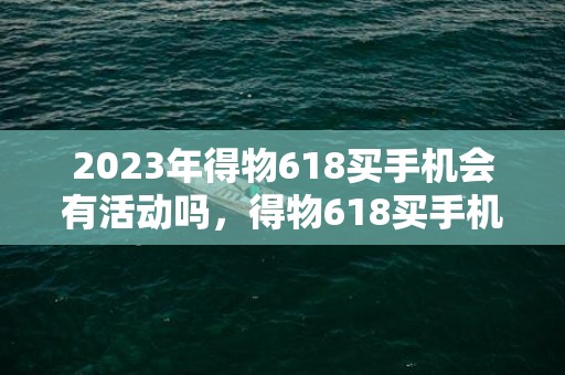 2023年得物618买手机会有活动吗，得物618买手机优惠力度大吗