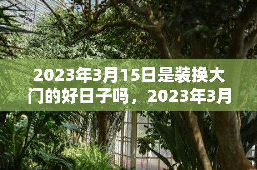 2023年3月15日是装换大门的好日子吗，2023年3月最佳安门吉日有几天