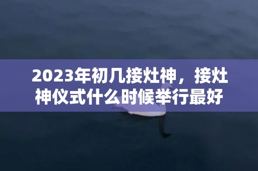 2023年初几接灶神，接灶神仪式什么时候举行最好