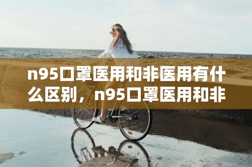 n95口罩医用和非医用有什么区别，n95口罩医用和非医用哪个好