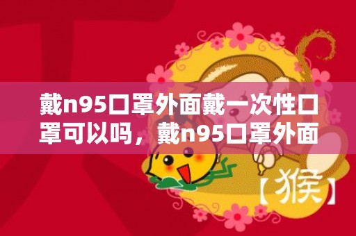 戴n95口罩外面戴一次性口罩可以吗，戴n95口罩外面还可以再套一个吗