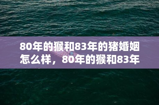 80年的猴和83年的猪婚姻怎么样，80年的猴和83年的猪的婚姻，猴和猪会幸福吗